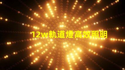 12w軌道燈高效照明解決方案,如何提升你的空間照明效果
