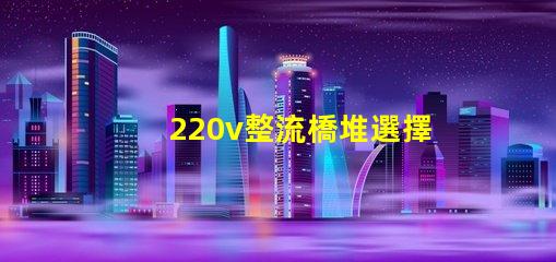 220v整流橋堆選擇適合您項目的整流橋堆類型