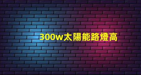 300w太陽能路燈高效能與節能的完美結合,您準備好了嗎