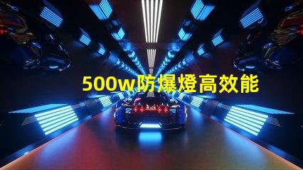 500w防爆燈高效能與安全性的完美結(jié)合,你準備好了嗎