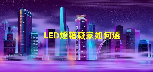 LED燈箱廠家如何選擇優質LED燈箱制造商
