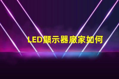 LED顯示器廠家如何選擇優(yōu)質(zhì)LED顯示器制造商
