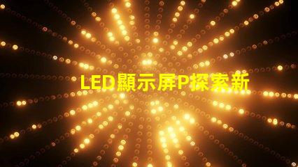 LED顯示屏P探索新一代高亮度顯示技術的可能性