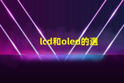 lcd和oled的選擇,哪種技術(shù)更適合你的項(xiàng)目LCD與OLED技術(shù)對比分析