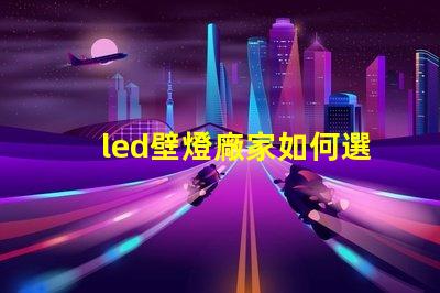 led壁燈廠家如何選擇高質量的LED壁燈供應商