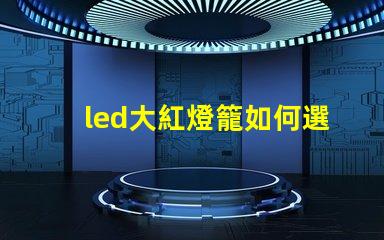 led大紅燈籠如何選擇最亮眼的LED紅燈籠