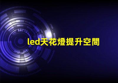 led天花燈提升空間美感的照明解決方案,您了解嗎