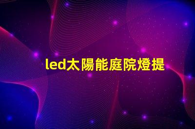 led太陽能庭院燈提升夜間安全與美觀的完美解決方案,你準備好了嗎