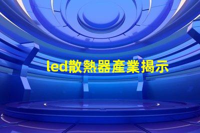 led散熱器產業揭示產業潛力與技術挑戰