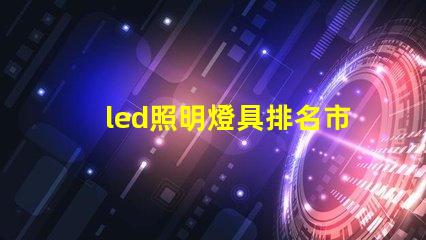 led照明燈具排名市場領先品牌解析,助你選擇最佳