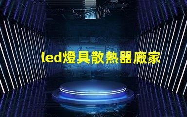 led燈具散熱器廠家專業生產高效散熱解決方案的企業