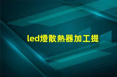 led燈散熱器加工提升散熱效率的加工技術揭秘