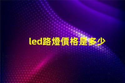 led路燈價格是多少了解市場動態(tài)與價格趨勢