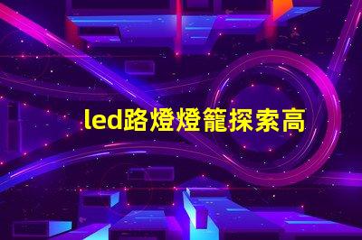 led路燈燈籠探索高效節能的未來照明解決方案