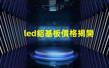 led鋁基板價格揭開鋁基板的真實成本秘密