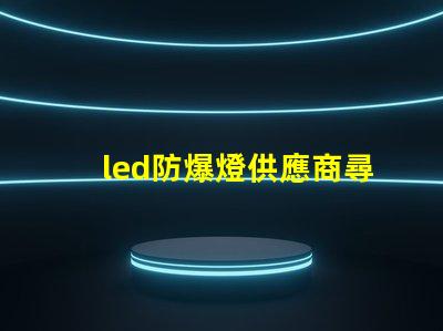 led防爆燈供應商尋找可靠的led防爆燈合作伙伴