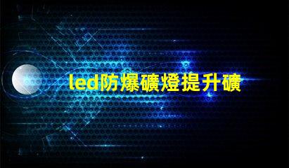 led防爆礦燈提升礦井安全的光源選擇,你準備好了嗎