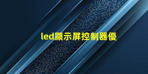 led顯示屏控制器優(yōu)化您的顯示屏管理效率的關鍵