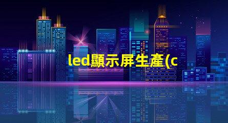 led顯示屏生產(chǎn)廠家如何選擇合適的LED顯示屏供應商