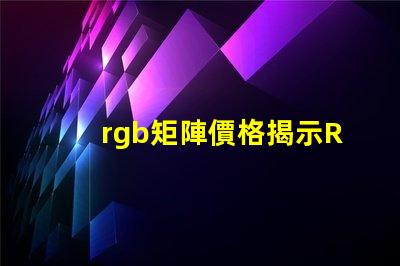 rgb矩陣價格揭示RGB矩陣的真實成本與價值