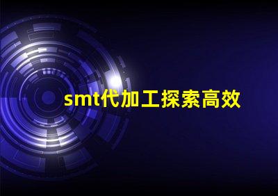 smt代加工探索高效制造的秘密與優(yōu)勢