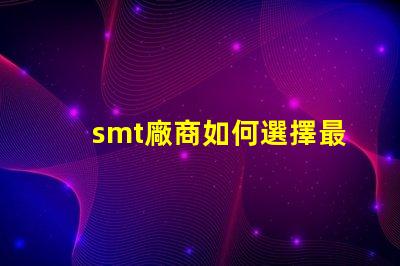 smt廠商如何選擇最佳SMT合作伙伴