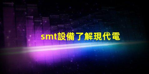 smt設備了解現代電子制造的關鍵技術