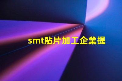 smt貼片加工企業提升生產效率的關鍵因素是什么