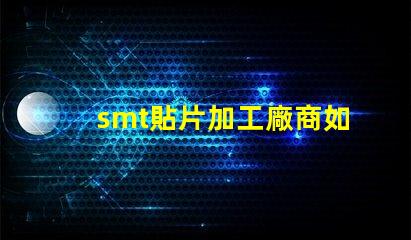 smt貼片加工廠商如何選擇高效可靠的合作伙伴