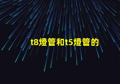 t8燈管和t5燈管的選擇,哪個(gè)更適合您的需求比較兩種燈管的性能與應(yīng)用