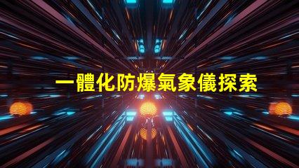 一體化防爆氣象儀探索高效安全氣象監測的秘密