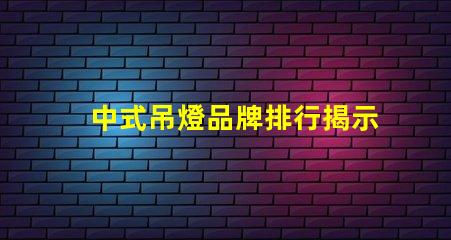 中式吊燈品牌排行揭示市場領先者與選擇秘訣
