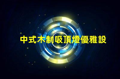 中式木制吸頂燈優雅設計與現代科技的完美結合