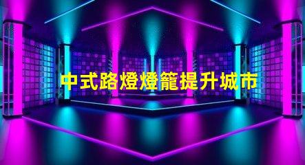 中式路燈燈籠提升城市美觀與照明效果的完美選擇