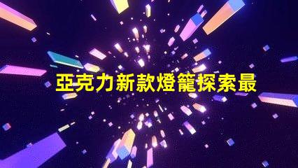 亞克力新款燈籠探索最新設(shè)計(jì)與應(yīng)用的魅力
