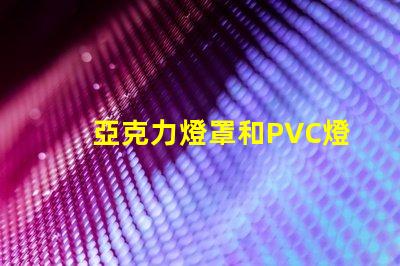 亞克力燈罩和PVC燈罩哪個好對比材質優勢與應用效果