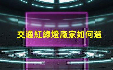 交通紅綠燈廠家如何選擇高效可靠的紅綠燈供應商