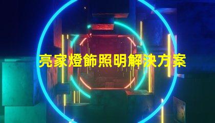 亮家燈飾照明解決方案引領家居時尚潮流