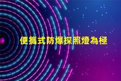 便攜式防爆探照燈為極端環境提供安全照明的最佳選擇