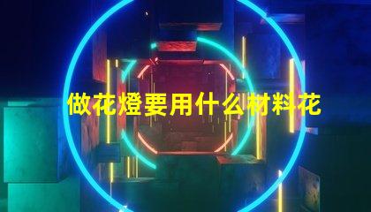 做花燈要用什么材料花燈制作材料全解析