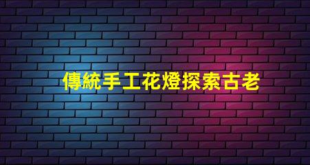 傳統手工花燈探索古老工藝背后的藝術魅力
