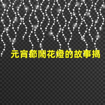 元宵節鬧花燈的故事揭秘元宵節背后的傳統與意義