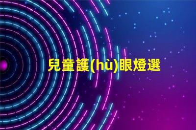 兒童護(hù)眼燈選什么牌子好護(hù)眼燈品牌推薦與評測