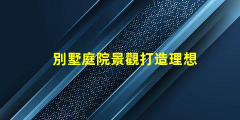 別墅庭院景觀打造理想戶外空間的關鍵要素