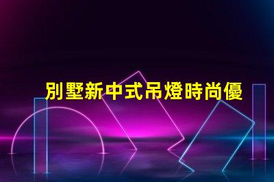 別墅新中式吊燈時尚優雅,為何它成為新寵