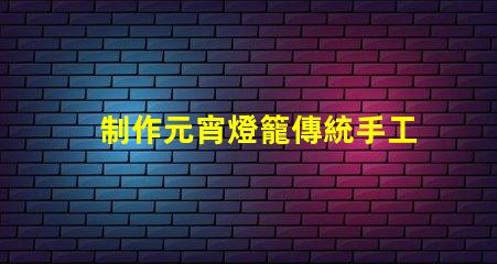 制作元宵燈籠傳統手工藝與現代設計的完美結合
