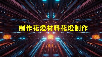 制作花燈材料花燈制作必備材料清單,你準備好了嗎