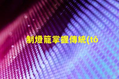 制燈籠掌握傳統(tǒng)手工藝的秘訣,你還在等什么