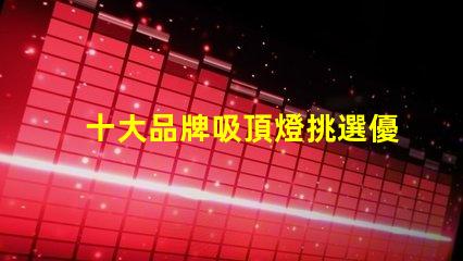 十大品牌吸頂燈挑選優質吸頂燈的關鍵要素是什么