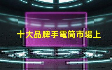 十大品牌手電筒市場上最受歡迎的選擇,你選對了嗎